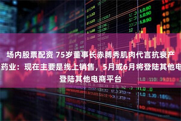 场内股票配资 75岁董事长赤膊秀肌肉代言抗衰产品 科伦药业：现在主要是线上销售，5月或6月将登陆其他电商平台