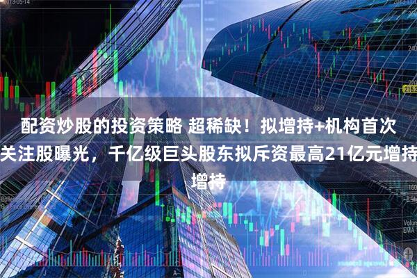 配资炒股的投资策略 超稀缺！拟增持+机构首次关注股曝光，千亿级巨头股东拟斥资最高21亿元增持
