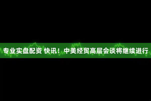 专业实盘配资 快讯！中美经贸高层会谈将继续进行