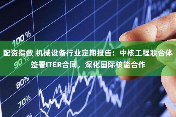 配资指数 机械设备行业定期报告：中核工程联合体签署ITER合同，深化国际核能合作