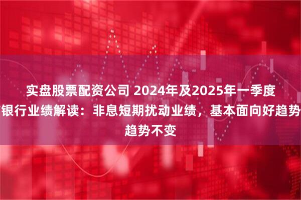 实盘股票配资公司 2024年及2025年一季度上市银行业绩解读：非息短期扰动业绩，基本面向好趋势不变