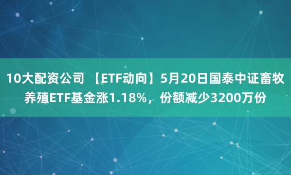10大配资公司 【ETF动向】5月20日国泰中证畜牧养殖ETF基金涨1.18%，份额减少3200万份