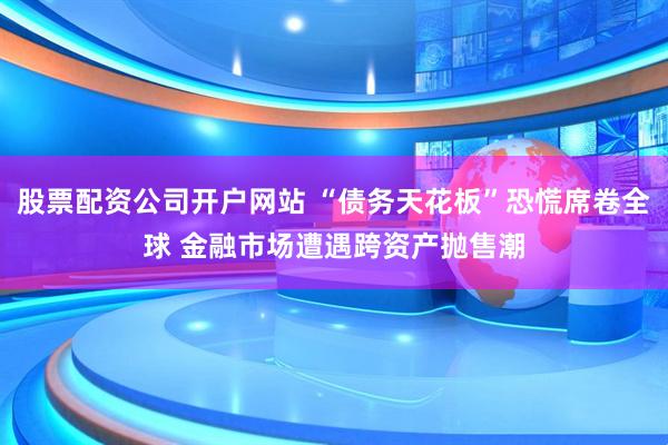 股票配资公司开户网站 “债务天花板”恐慌席卷全球 金融市场遭遇跨资产抛售潮