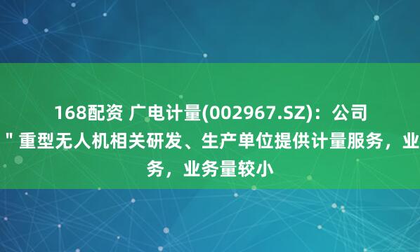 168配资 广电计量(002967.SZ)：公司为＂九天＂重型无人机相关研发、生产单位提供计量服务，业务量较小