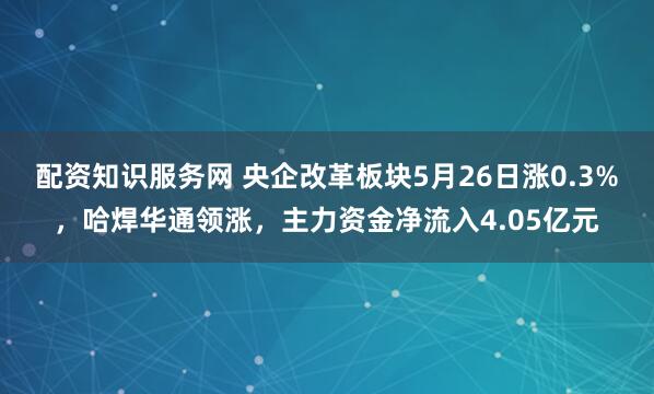配资知识服务网 央企改革板块5月26日涨0.3%，哈焊华通领涨，主力资金净流入4.05亿元