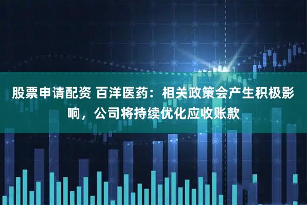 股票申请配资 百洋医药：相关政策会产生积极影响，公司将持续优化应收账款