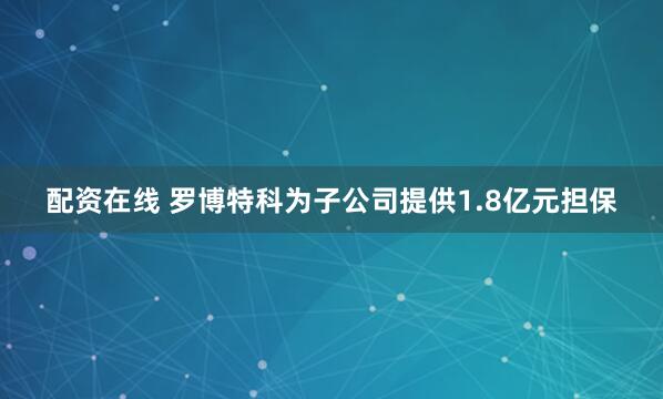 配资在线 罗博特科为子公司提供1.8亿元担保