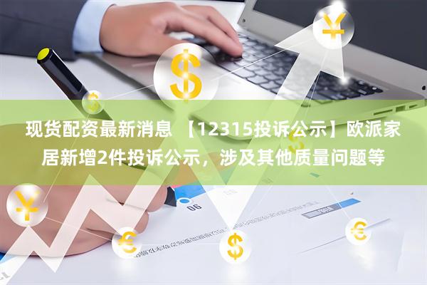 现货配资最新消息 【12315投诉公示】欧派家居新增2件投诉公示，涉及其他质量问题等