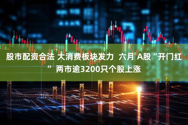 股市配资合法 大消费板块发力  六月 A股“开门红” 两市逾3200只个股上涨