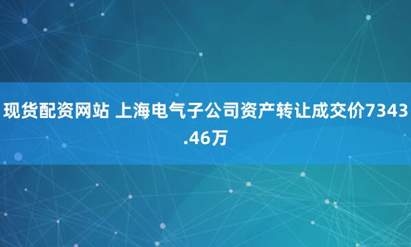 现货配资网站 上海电气子公司资产转让成交价7343.46万