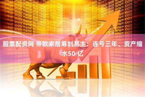 股票配资网 帝欧家居筹划易主：连亏三年、资产缩水50 亿