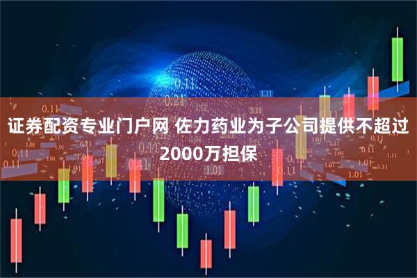 证券配资专业门户网 佐力药业为子公司提供不超过2000万担保