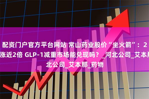 配资门户官方平台网站 常山药业股价“坐火箭”：2个月上涨近2倍 GLP-1减重市场能兑现吗？_河北公司_艾本那_药物