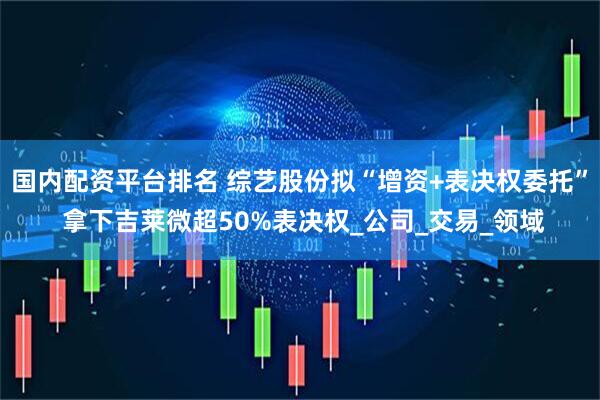 国内配资平台排名 综艺股份拟“增资+表决权委托” 拿下吉莱微超50%表决权_公司_交易_领域