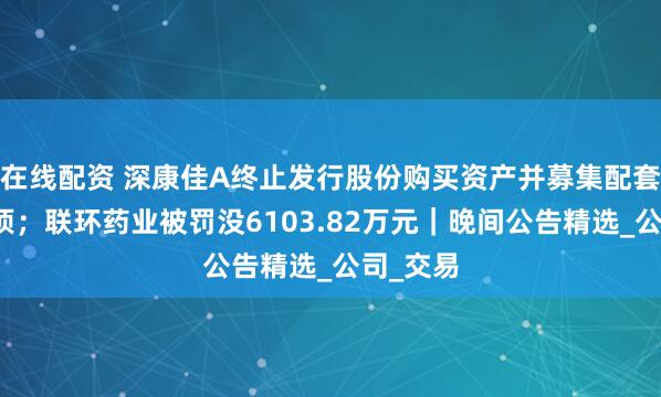 在线配资 深康佳A终止发行股份购买资产并募集配套资金事项；联环药业被罚没6103.82万元｜晚间公告精选_公司_交易