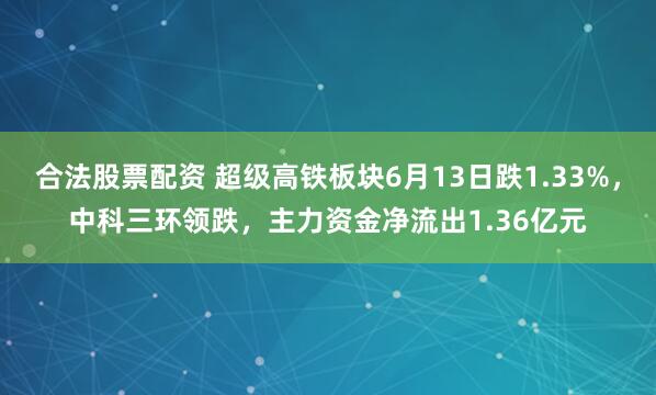合法股票配资 超级高铁板块6月13日跌1.33%，中科三环领跌，主力资金净流出1.36亿元