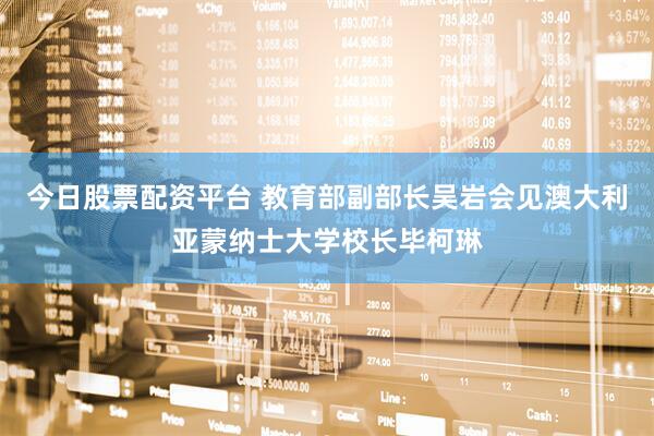 今日股票配资平台 教育部副部长吴岩会见澳大利亚蒙纳士大学校长毕柯琳
