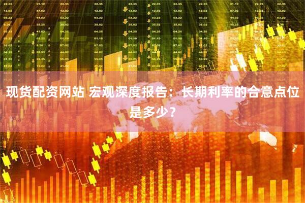 现货配资网站 宏观深度报告：长期利率的合意点位是多少？