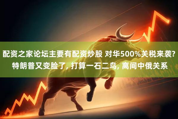配资之家论坛主要有配资炒股 对华500%关税来袭? 特朗普又变脸了, 打算一石二鸟, 离间中俄关系