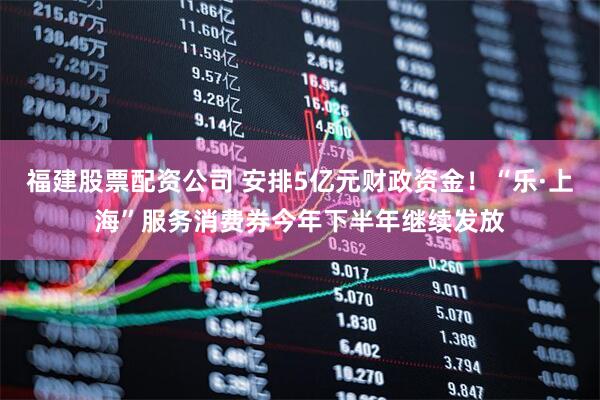 福建股票配资公司 安排5亿元财政资金！“乐·上海”服务消费券今年下半年继续发放