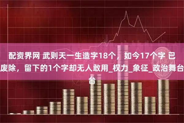配资界网 武则天一生造字18个，如今17个字 已废除，留下的1个字却无人敢用_权力_象征_政治舞台